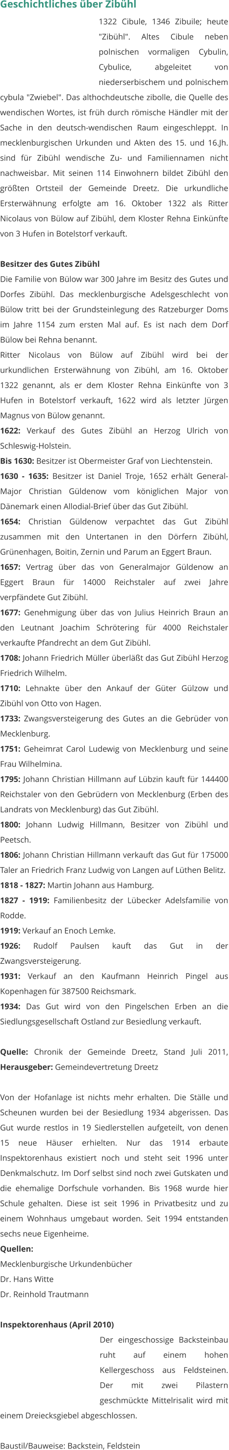Geschichtliches über Zibühl 1322 Cibule, 1346 Zibuile; heute "Zibühl". Altes Cibule neben polnischen vormaligen Cybulin, Cybulice, abgeleitet von niederserbischem und polnischem cybula "Zwiebel". Das althochdeutsche zibolle, die Quelle des wendischen Wortes, ist früh durch römische Händler mit der Sache in den deutsch-wendischen Raum eingeschleppt. In mecklenburgischen Urkunden und Akten des 15. und 16.Jh. sind für Zibühl wendische Zu- und Familiennamen nicht nachweisbar. Mit seinen 114 Einwohnern bildet Zibühl den größten Ortsteil der Gemeinde Dreetz. Die urkundliche Ersterwähnung erfolgte am 16. Oktober 1322 als Ritter Nicolaus von Bülow auf Zibühl, dem Kloster Rehna Einkünfte von 3 Hufen in Botelstorf verkauft.  Besitzer des Gutes Zibühl Die Familie von Bülow war 300 Jahre im Besitz des Gutes und Dorfes Zibühl. Das mecklenburgische Adelsgeschlecht von Bülow tritt bei der Grundsteinlegung des Ratzeburger Doms im Jahre 1154 zum ersten Mal auf. Es ist nach dem Dorf Bülow bei Rehna benannt. Ritter Nicolaus von Bülow auf Zibühl wird bei der urkundlichen Ersterwähnung von Zibühl, am 16. Oktober 1322 genannt, als er dem Kloster Rehna Einkünfte von 3 Hufen in Botelstorf verkauft, 1622 wird als letzter Jürgen Magnus von Bülow genannt. 1622: Verkauf des Gutes Zibühl an Herzog Ulrich von Schleswig-Holstein. Bis 1630: Besitzer ist Obermeister Graf von Liechtenstein. 1630 - 1635: Besitzer ist Daniel Troje, 1652 erhält General-Major Christian Güldenow vom königlichen Major von Dänemark einen Allodial-Brief über das Gut Zibühl. 1654: Christian Güldenow verpachtet das Gut Zibühl zusammen mit den Untertanen in den Dörfern Zibühl, Grünenhagen, Boitin, Zernin und Parum an Eggert Braun. 1657: Vertrag über das von Generalmajor Güldenow an Eggert Braun für 14000 Reichstaler auf zwei Jahre verpfändete Gut Zibühl. 1677: Genehmigung über das von Julius Heinrich Braun an den Leutnant Joachim Schrötering für 4000 Reichstaler verkaufte Pfandrecht an dem Gut Zibühl. 1708: Johann Friedrich Müller überläßt das Gut Zibühl Herzog Friedrich Wilhelm. 1710: Lehnakte über den Ankauf der Güter Gülzow und Zibühl von Otto von Hagen. 1733: Zwangsversteigerung des Gutes an die Gebrüder von Mecklenburg. 1751: Geheimrat Carol Ludewig von Mecklenburg und seine Frau Wilhelmina. 1795: Johann Christian Hillmann auf Lübzin kauft für 144400 Reichstaler von den Gebrüdern von Mecklenburg (Erben des Landrats von Mecklenburg) das Gut Zibühl. 1800: Johann Ludwig Hillmann, Besitzer von Zibühl und Peetsch. 1806: Johann Christian Hillmann verkauft das Gut für 175000 Taler an Friedrich Franz Ludwig von Langen auf Lüthen Belitz. 1818 - 1827: Martin Johann aus Hamburg. 1827 - 1919: Familienbesitz der Lübecker Adelsfamilie von Rodde. 1919: Verkauf an Enoch Lemke. 1926: Rudolf Paulsen kauft das Gut in der Zwangsversteigerung. 1931: Verkauf an den Kaufmann Heinrich Pingel aus Kopenhagen für 387500 Reichsmark. 1934: Das Gut wird von den Pingelschen Erben an die Siedlungsgesellschaft Ostland zur Besiedlung verkauft.  Quelle: Chronik der Gemeinde Dreetz, Stand Juli 2011, Herausgeber: Gemeindevertretung Dreetz  Von der Hofanlage ist nichts mehr erhalten. Die Ställe und Scheunen wurden bei der Besiedlung 1934 abgerissen. Das Gut wurde restlos in 19 Siedlerstellen aufgeteilt, von denen 15 neue Häuser erhielten. Nur das 1914 erbaute Inspektorenhaus existiert noch und steht seit 1996 unter Denkmalschutz. Im Dorf selbst sind noch zwei Gutskaten und die ehemalige Dorfschule vorhanden. Bis 1968 wurde hier Schule gehalten. Diese ist seit 1996 in Privatbesitz und zu einem Wohnhaus umgebaut worden. Seit 1994 entstanden sechs neue Eigenheime.  Quellen: Mecklenburgische Urkundenbücher Dr. Hans Witte Dr. Reinhold Trautmann   Inspektorenhaus (April 2010) Der eingeschossige Backsteinbau ruht auf einem hohen Kellergeschoss aus Feldsteinen. Der mit zwei Pilastern geschmückte Mittelrisalit wird mit einem Dreiecksgiebel abgeschlossen.  Baustil/Bauweise: Backstein, Feldstein