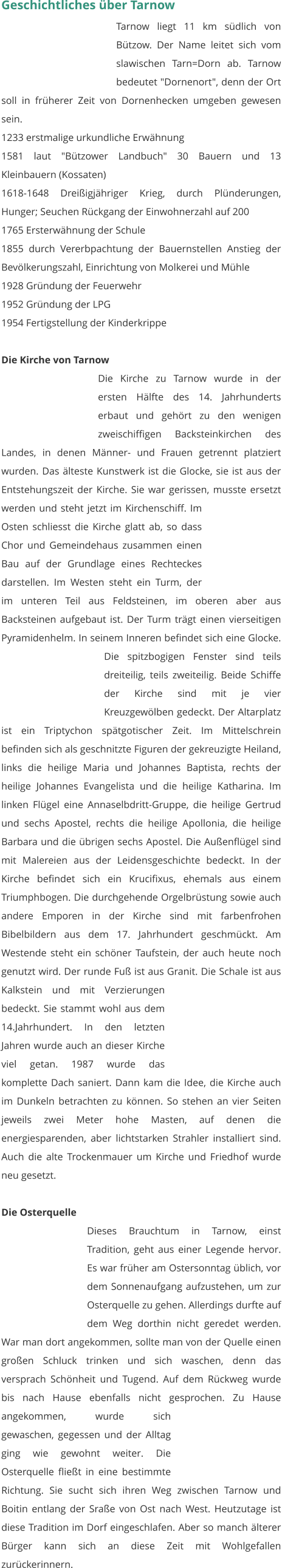 Geschichtliches über Tarnow Tarnow liegt 11 km südlich von Bützow. Der Name leitet sich vom slawischen Tarn=Dorn ab. Tarnow bedeutet "Dornenort", denn der Ort soll in früherer Zeit von Dornenhecken umgeben gewesen sein. 1233 erstmalige urkundliche Erwähnung 1581 laut "Bützower Landbuch" 30 Bauern und 13 Kleinbauern (Kossaten) 1618-1648 Dreißigjähriger Krieg, durch Plünderungen, Hunger; Seuchen Rückgang der Einwohnerzahl auf 200 1765 Ersterwähnung der Schule 1855 durch Vererbpachtung der Bauernstellen Anstieg der Bevölkerungszahl, Einrichtung von Molkerei und Mühle 1928 Gründung der Feuerwehr 1952 Gründung der LPG 1954 Fertigstellung der Kinderkrippe   Die Kirche von Tarnow Die Kirche zu Tarnow wurde in der ersten Hälfte des 14. Jahrhunderts erbaut und gehört zu den wenigen zweischiffigen Backsteinkirchen des Landes, in denen Männer- und Frauen getrennt platziert wurden. Das älteste Kunstwerk ist die Glocke, sie ist aus der Entstehungszeit der Kirche. Sie war gerissen, musste ersetzt werden und steht jetzt im Kirchenschiff. Im Osten schliesst die Kirche glatt ab, so dass Chor und Gemeindehaus zusammen einen Bau auf der Grundlage eines Rechteckes darstellen. Im Westen steht ein Turm, der im unteren Teil aus Feldsteinen, im oberen aber aus Backsteinen aufgebaut ist. Der Turm trägt einen vierseitigen Pyramidenhelm. In seinem Inneren befindet sich eine Glocke. Die spitzbogigen Fenster sind teils dreiteilig, teils zweiteilig. Beide Schiffe der Kirche sind mit je vier Kreuzgewölben gedeckt. Der Altarplatz ist ein Triptychon spätgotischer Zeit. Im Mittelschrein befinden sich als geschnitzte Figuren der gekreuzigte Heiland, links die heilige Maria und Johannes Baptista, rechts der heilige Johannes Evangelista und die heilige Katharina. Im linken Flügel eine Annaselbdritt-Gruppe, die heilige Gertrud und sechs Apostel, rechts die heilige Apollonia, die heilige Barbara und die übrigen sechs Apostel. Die Außenflügel sind mit Malereien aus der Leidensgeschichte bedeckt. In der Kirche befindet sich ein Krucifixus, ehemals aus einem Triumphbogen. Die durchgehende Orgelbrüstung sowie auch andere Emporen in der Kirche sind mit farbenfrohen Bibelbildern aus dem 17. Jahrhundert geschmückt. Am Westende steht ein schöner Taufstein, der auch heute noch genutzt wird. Der runde Fuß ist aus Granit. Die Schale ist aus Kalkstein und mit Verzierungen bedeckt. Sie stammt wohl aus dem 14.Jahrhundert. In den letzten Jahren wurde auch an dieser Kirche viel getan. 1987 wurde das komplette Dach saniert. Dann kam die Idee, die Kirche auch im Dunkeln betrachten zu können. So stehen an vier Seiten jeweils zwei Meter hohe Masten, auf denen die energiesparenden, aber lichtstarken Strahler installiert sind. Auch die alte Trockenmauer um Kirche und Friedhof wurde neu gesetzt.   Die Osterquelle Dieses Brauchtum in Tarnow, einst Tradition, geht aus einer Legende hervor. Es war früher am Ostersonntag üblich, vor dem Sonnenaufgang aufzustehen, um zur Osterquelle zu gehen. Allerdings durfte auf dem Weg dorthin nicht geredet werden. War man dort angekommen, sollte man von der Quelle einen großen Schluck trinken und sich waschen, denn das versprach Schönheit und Tugend. Auf dem Rückweg wurde bis nach Hause ebenfalls nicht gesprochen. Zu Hause angekommen, wurde sich gewaschen, gegessen und der Alltag ging wie gewohnt weiter. Die Osterquelle fließt in eine bestimmte Richtung. Sie sucht sich ihren Weg zwischen Tarnow und Boitin entlang der Sraße von Ost nach West. Heutzutage ist diese Tradition im Dorf eingeschlafen. Aber so manch älterer Bürger kann sich an diese Zeit mit Wohlgefallen zurückerinnern.