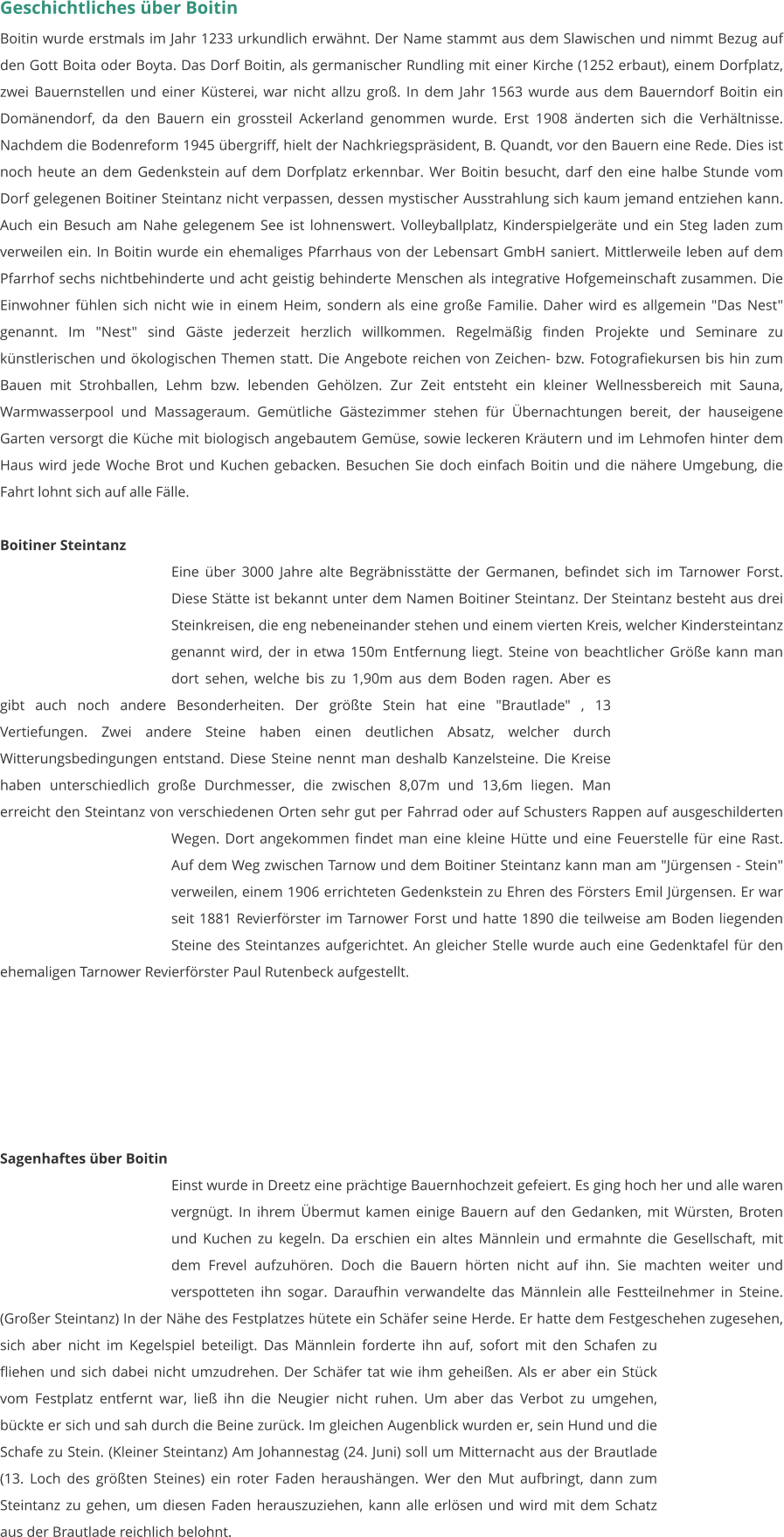 Geschichtliches über Boitin Boitin wurde erstmals im Jahr 1233 urkundlich erwähnt. Der Name stammt aus dem Slawischen und nimmt Bezug auf den Gott Boita oder Boyta. Das Dorf Boitin, als germanischer Rundling mit einer Kirche (1252 erbaut), einem Dorfplatz, zwei Bauernstellen und einer Küsterei, war nicht allzu groß. In dem Jahr 1563 wurde aus dem Bauerndorf Boitin ein Domänendorf, da den Bauern ein grossteil Ackerland genommen wurde. Erst 1908 änderten sich die Verhältnisse. Nachdem die Bodenreform 1945 übergriff, hielt der Nachkriegspräsident, B. Quandt, vor den Bauern eine Rede. Dies ist noch heute an dem Gedenkstein auf dem Dorfplatz erkennbar. Wer Boitin besucht, darf den eine halbe Stunde vom Dorf gelegenen Boitiner Steintanz nicht verpassen, dessen mystischer Ausstrahlung sich kaum jemand entziehen kann. Auch ein Besuch am Nahe gelegenem See ist lohnenswert. Volleyballplatz, Kinderspielgeräte und ein Steg laden zum verweilen ein. In Boitin wurde ein ehemaliges Pfarrhaus von der Lebensart GmbH saniert. Mittlerweile leben auf dem Pfarrhof sechs nichtbehinderte und acht geistig behinderte Menschen als integrative Hofgemeinschaft zusammen. Die Einwohner fühlen sich nicht wie in einem Heim, sondern als eine große Familie. Daher wird es allgemein "Das Nest" genannt. Im "Nest" sind Gäste jederzeit herzlich willkommen. Regelmäßig finden Projekte und Seminare zu künstlerischen und ökologischen Themen statt. Die Angebote reichen von Zeichen- bzw. Fotografiekursen bis hin zum Bauen mit Strohballen, Lehm bzw. lebenden Gehölzen. Zur Zeit entsteht ein kleiner Wellnessbereich mit Sauna, Warmwasserpool und Massageraum. Gemütliche Gästezimmer stehen für Übernachtungen bereit, der hauseigene Garten versorgt die Küche mit biologisch angebautem Gemüse, sowie leckeren Kräutern und im Lehmofen hinter dem Haus wird jede Woche Brot und Kuchen gebacken. Besuchen Sie doch einfach Boitin und die nähere Umgebung, die Fahrt lohnt sich auf alle Fälle.  Boitiner Steintanz Eine über 3000 Jahre alte Begräbnisstätte der Germanen, befindet sich im Tarnower Forst. Diese Stätte ist bekannt unter dem Namen Boitiner Steintanz. Der Steintanz besteht aus drei Steinkreisen, die eng nebeneinander stehen und einem vierten Kreis, welcher Kindersteintanz genannt wird, der in etwa 150m Entfernung liegt. Steine von beachtlicher Größe kann man dort sehen, welche bis zu 1,90m aus dem Boden ragen. Aber es gibt auch noch andere Besonderheiten. Der größte Stein hat eine "Brautlade" , 13 Vertiefungen. Zwei andere Steine haben einen deutlichen Absatz, welcher durch Witterungsbedingungen entstand. Diese Steine nennt man deshalb Kanzelsteine. Die Kreise haben unterschiedlich große Durchmesser, die zwischen 8,07m und 13,6m liegen. Man erreicht den Steintanz von verschiedenen Orten sehr gut per Fahrrad oder auf Schusters Rappen auf ausgeschilderten Wegen. Dort angekommen findet man eine kleine Hütte und eine Feuerstelle für eine Rast. Auf dem Weg zwischen Tarnow und dem Boitiner Steintanz kann man am "Jürgensen - Stein" verweilen, einem 1906 errichteten Gedenkstein zu Ehren des Försters Emil Jürgensen. Er war seit 1881 Revierförster im Tarnower Forst und hatte 1890 die teilweise am Boden liegenden Steine des Steintanzes aufgerichtet. An gleicher Stelle wurde auch eine Gedenktafel für den ehemaligen Tarnower Revierförster Paul Rutenbeck aufgestellt.        Sagenhaftes über Boitin Einst wurde in Dreetz eine prächtige Bauernhochzeit gefeiert. Es ging hoch her und alle waren vergnügt. In ihrem Übermut kamen einige Bauern auf den Gedanken, mit Würsten, Broten und Kuchen zu kegeln. Da erschien ein altes Männlein und ermahnte die Gesellschaft, mit dem Frevel aufzuhören. Doch die Bauern hörten nicht auf ihn. Sie machten weiter und verspotteten ihn sogar. Daraufhin verwandelte das Männlein alle Festteilnehmer in Steine. (Großer Steintanz) In der Nähe des Festplatzes hütete ein Schäfer seine Herde. Er hatte dem Festgeschehen zugesehen, sich aber nicht im Kegelspiel beteiligt. Das Männlein forderte ihn auf, sofort mit den Schafen zu fliehen und sich dabei nicht umzudrehen. Der Schäfer tat wie ihm geheißen. Als er aber ein Stück vom Festplatz entfernt war, ließ ihn die Neugier nicht ruhen. Um aber das Verbot zu umgehen, bückte er sich und sah durch die Beine zurück. Im gleichen Augenblick wurden er, sein Hund und die Schafe zu Stein. (Kleiner Steintanz) Am Johannestag (24. Juni) soll um Mitternacht aus der Brautlade (13. Loch des größten Steines) ein roter Faden heraushängen. Wer den Mut aufbringt, dann zum Steintanz zu gehen, um diesen Faden herauszuziehen, kann alle erlösen und wird mit dem Schatz aus der Brautlade reichlich belohnt.