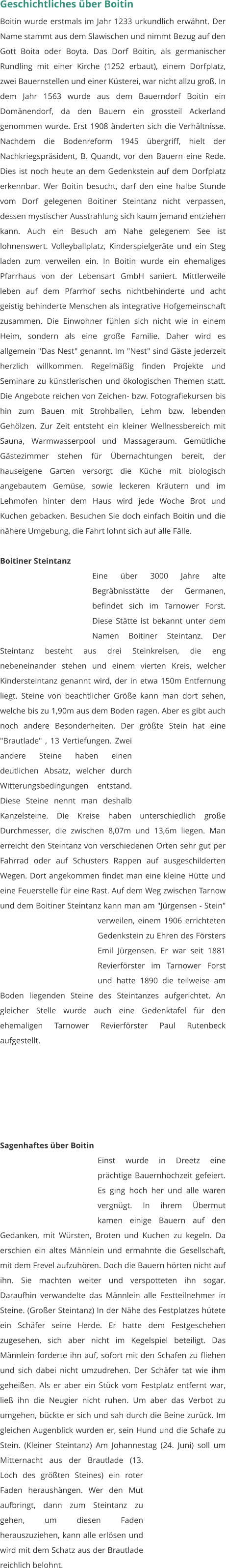 Geschichtliches über Boitin Boitin wurde erstmals im Jahr 1233 urkundlich erwähnt. Der Name stammt aus dem Slawischen und nimmt Bezug auf den Gott Boita oder Boyta. Das Dorf Boitin, als germanischer Rundling mit einer Kirche (1252 erbaut), einem Dorfplatz, zwei Bauernstellen und einer Küsterei, war nicht allzu groß. In dem Jahr 1563 wurde aus dem Bauerndorf Boitin ein Domänendorf, da den Bauern ein grossteil Ackerland genommen wurde. Erst 1908 änderten sich die Verhältnisse. Nachdem die Bodenreform 1945 übergriff, hielt der Nachkriegspräsident, B. Quandt, vor den Bauern eine Rede. Dies ist noch heute an dem Gedenkstein auf dem Dorfplatz erkennbar. Wer Boitin besucht, darf den eine halbe Stunde vom Dorf gelegenen Boitiner Steintanz nicht verpassen, dessen mystischer Ausstrahlung sich kaum jemand entziehen kann. Auch ein Besuch am Nahe gelegenem See ist lohnenswert. Volleyballplatz, Kinderspielgeräte und ein Steg laden zum verweilen ein. In Boitin wurde ein ehemaliges Pfarrhaus von der Lebensart GmbH saniert. Mittlerweile leben auf dem Pfarrhof sechs nichtbehinderte und acht geistig behinderte Menschen als integrative Hofgemeinschaft zusammen. Die Einwohner fühlen sich nicht wie in einem Heim, sondern als eine große Familie. Daher wird es allgemein "Das Nest" genannt. Im "Nest" sind Gäste jederzeit herzlich willkommen. Regelmäßig finden Projekte und Seminare zu künstlerischen und ökologischen Themen statt. Die Angebote reichen von Zeichen- bzw. Fotografiekursen bis hin zum Bauen mit Strohballen, Lehm bzw. lebenden Gehölzen. Zur Zeit entsteht ein kleiner Wellnessbereich mit Sauna, Warmwasserpool und Massageraum. Gemütliche Gästezimmer stehen für Übernachtungen bereit, der hauseigene Garten versorgt die Küche mit biologisch angebautem Gemüse, sowie leckeren Kräutern und im Lehmofen hinter dem Haus wird jede Woche Brot und Kuchen gebacken. Besuchen Sie doch einfach Boitin und die nähere Umgebung, die Fahrt lohnt sich auf alle Fälle.  Boitiner Steintanz Eine über 3000 Jahre alte Begräbnisstätte der Germanen, befindet sich im Tarnower Forst. Diese Stätte ist bekannt unter dem Namen Boitiner Steintanz. Der Steintanz besteht aus drei Steinkreisen, die eng nebeneinander stehen und einem vierten Kreis, welcher Kindersteintanz genannt wird, der in etwa 150m Entfernung liegt. Steine von beachtlicher Größe kann man dort sehen, welche bis zu 1,90m aus dem Boden ragen. Aber es gibt auch noch andere Besonderheiten. Der größte Stein hat eine "Brautlade" , 13 Vertiefungen. Zwei andere Steine haben einen deutlichen Absatz, welcher durch Witterungsbedingungen entstand. Diese Steine nennt man deshalb Kanzelsteine. Die Kreise haben unterschiedlich große Durchmesser, die zwischen 8,07m und 13,6m liegen. Man erreicht den Steintanz von verschiedenen Orten sehr gut per Fahrrad oder auf Schusters Rappen auf ausgeschilderten Wegen. Dort angekommen findet man eine kleine Hütte und eine Feuerstelle für eine Rast. Auf dem Weg zwischen Tarnow und dem Boitiner Steintanz kann man am "Jürgensen - Stein" verweilen, einem 1906 errichteten Gedenkstein zu Ehren des Försters Emil Jürgensen. Er war seit 1881 Revierförster im Tarnower Forst und hatte 1890 die teilweise am Boden liegenden Steine des Steintanzes aufgerichtet. An gleicher Stelle wurde auch eine Gedenktafel für den ehemaligen Tarnower Revierförster Paul Rutenbeck aufgestellt.        Sagenhaftes über Boitin Einst wurde in Dreetz eine prächtige Bauernhochzeit gefeiert. Es ging hoch her und alle waren vergnügt. In ihrem Übermut kamen einige Bauern auf den Gedanken, mit Würsten, Broten und Kuchen zu kegeln. Da erschien ein altes Männlein und ermahnte die Gesellschaft, mit dem Frevel aufzuhören. Doch die Bauern hörten nicht auf ihn. Sie machten weiter und verspotteten ihn sogar. Daraufhin verwandelte das Männlein alle Festteilnehmer in Steine. (Großer Steintanz) In der Nähe des Festplatzes hütete ein Schäfer seine Herde. Er hatte dem Festgeschehen zugesehen, sich aber nicht im Kegelspiel beteiligt. Das Männlein forderte ihn auf, sofort mit den Schafen zu fliehen und sich dabei nicht umzudrehen. Der Schäfer tat wie ihm geheißen. Als er aber ein Stück vom Festplatz entfernt war, ließ ihn die Neugier nicht ruhen. Um aber das Verbot zu umgehen, bückte er sich und sah durch die Beine zurück. Im gleichen Augenblick wurden er, sein Hund und die Schafe zu Stein. (Kleiner Steintanz) Am Johannestag (24. Juni) soll um Mitternacht aus der Brautlade (13. Loch des größten Steines) ein roter Faden heraushängen. Wer den Mut aufbringt, dann zum Steintanz zu gehen, um diesen Faden herauszuziehen, kann alle erlösen und wird mit dem Schatz aus der Brautlade reichlich belohnt.