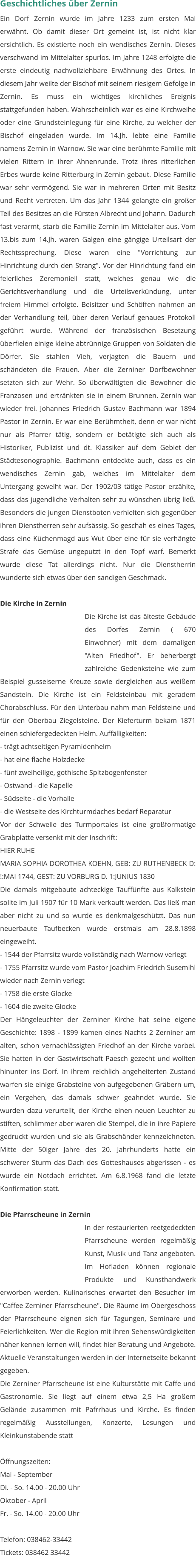 Geschichtliches über Zernin Ein Dorf Zernin wurde im Jahre 1233 zum ersten Mal erwähnt. Ob damit dieser Ort gemeint ist, ist nicht klar ersichtlich. Es existierte noch ein wendisches Zernin. Dieses verschwand im Mittelalter spurlos. Im Jahre 1248 erfolgte die erste eindeutig nachvollziehbare Erwähnung des Ortes. In diesem Jahr weilte der Bischof mit seinem riesigem Gefolge in Zernin. Es muss ein wichtiges kirchliches Ereignis stattgefunden haben. Wahrscheinlich war es eine Kirchweihe oder eine Grundsteinlegung für eine Kirche, zu welcher der Bischof eingeladen wurde. Im 14.Jh. lebte eine Familie namens Zernin in Warnow. Sie war eine berühmte Familie mit vielen Rittern in ihrer Ahnenrunde. Trotz ihres ritterlichen Erbes wurde keine Ritterburg in Zernin gebaut. Diese Familie war sehr vermögend. Sie war in mehreren Orten mit Besitz und Recht vertreten. Um das Jahr 1344 gelangte ein großer Teil des Besitzes an die Fürsten Albrecht und Johann. Dadurch fast verarmt, starb die Familie Zernin im Mittelalter aus. Vom 13.bis zum 14.Jh. waren Galgen eine gängige Urteilsart der Rechtssprechung. Diese waren eine "Vorrichtung zur Hinrichtung durch den Strang". Vor der Hinrichtung fand ein feierliches Zeremoniell statt, welches genau wie die Gerichtsverhandlung und die Urteilsverkündung, unter freiem Himmel erfolgte. Beisitzer und Schöffen nahmen an der Verhandlung teil, über deren Verlauf genaues Protokoll geführt wurde. Während der französischen Besetzung überfielen einige kleine abtrünnige Gruppen von Soldaten die Dörfer. Sie stahlen Vieh, verjagten die Bauern und schändeten die Frauen. Aber die Zerniner Dorfbewohner setzten sich zur Wehr. So überwältigten die Bewohner die Franzosen und ertränkten sie in einem Brunnen. Zernin war wieder frei. Johannes Friedrich Gustav Bachmann war 1894 Pastor in Zernin. Er war eine Berühmtheit, denn er war nicht nur als Pfarrer tätig, sondern er betätigte sich auch als Historiker, Publizist und dt. Klassiker auf dem Gebiet der Städtesonographie. Bachmann entdeckte auch, dass es ein wendisches Zernin gab, welches im Mittelalter dem Untergang geweiht war. Der 1902/03 tätige Pastor erzählte, dass das jugendliche Verhalten sehr zu wünschen übrig ließ. Besonders die jungen Dienstboten verhielten sich gegenüber ihren Dienstherren sehr aufsässig. So geschah es eines Tages, dass eine Küchenmagd aus Wut über eine für sie verhängte Strafe das Gemüse ungeputzt in den Topf warf. Bemerkt wurde diese Tat allerdings nicht. Nur die Dienstherrin wunderte sich etwas über den sandigen Geschmack.  Die Kirche in Zernin Die Kirche ist das älteste Gebäude des Dorfes Zernin ( 670 Einwohner) mit dem damaligen "Alten Friedhof". Er beherbergt zahlreiche Gedenksteine wie zum Beispiel gusseiserne Kreuze sowie dergleichen aus weißem Sandstein. Die Kirche ist ein Feldsteinbau mit geradem Chorabschluss. Für den Unterbau nahm man Feldsteine und für den Oberbau Ziegelsteine. Der Kieferturm bekam 1871 einen schiefergedeckten Helm. Auffälligkeiten:  - trägt achtseitigen Pyramidenhelm - hat eine flache Holzdecke - fünf zweiheilige, gothische Spitzbogenfenster - Ostwand - die Kapelle - Südseite - die Vorhalle - die Westseite des Kirchturmdaches bedarf Reparatur Vor der Schwelle des Turmportales ist eine großformatige Grabplatte versenkt mit der Inschrift: HIER RUHE MARIA SOPHIA DOROTHEA KOEHN, GEB: ZU RUTHENBECK D: !:MAI 1744, GEST: ZU VORBURG D. 1:JUNIUS 1830 Die damals mitgebaute achteckige Tauffünfte aus Kalkstein sollte im Juli 1907 für 10 Mark verkauft werden. Das ließ man aber nicht zu und so wurde es denkmalgeschützt. Das nun neuerbaute Taufbecken wurde erstmals am 28.8.1898 eingeweiht. - 1544 der Pfarrsitz wurde vollständig nach Warnow verlegt - 1755 Pfarrsitz wurde vom Pastor Joachim Friedrich Susemihl wieder nach Zernin verlegt - 1758 die erste Glocke - 1604 die zweite Glocke Der Hängeleuchter der Zerniner Kirche hat seine eigene Geschichte: 1898 - 1899 kamen eines Nachts 2 Zerniner am alten, schon vernachlässigten Friedhof an der Kirche vorbei. Sie hatten in der Gastwirtschaft Paesch gezecht und wollten hinunter ins Dorf. In ihrem reichlich angeheiterten Zustand warfen sie einige Grabsteine von aufgegebenen Gräbern um, ein Vergehen, das damals schwer geahndet wurde. Sie wurden dazu verurteilt, der Kirche einen neuen Leuchter zu stiften, schlimmer aber waren die Stempel, die in ihre Papiere gedruckt wurden und sie als Grabschänder kennzeichneten. Mitte der 50iger Jahre des 20. Jahrhunderts hatte ein schwerer Sturm das Dach des Gotteshauses abgerissen - es wurde ein Notdach errichtet. Am 6.8.1968 fand die letzte Konfirmation statt.   Die Pfarrscheune in Zernin In der restaurierten reetgedeckten Pfarrscheune werden regelmäßig Kunst, Musik und Tanz angeboten. Im Hofladen können regionale Produkte und Kunsthandwerk erworben werden. Kulinarisches erwartet den Besucher im "Caffee Zerniner Pfarrscheune". Die Räume im Obergeschoss der Pfarrscheune eignen sich für Tagungen, Seminare und Feierlichkeiten. Wer die Region mit ihren Sehenswürdigkeiten näher kennen lernen will, findet hier Beratung und Angebote. Aktuelle Veranstaltungen werden in der Internetseite bekannt gegeben. Die Zerniner Pfarrscheune ist eine Kulturstätte mit Caffe und Gastronomie. Sie liegt auf einem etwa 2,5 Ha großem Gelände zusammen mit Pafrrhaus und Kirche. Es finden regelmäßig Ausstellungen, Konzerte, Lesungen und Kleinkunstabende statt  Öffnungszeiten: Mai - September Di. - So. 14.00 - 20.00 Uhr Oktober - April Fr. - So. 14.00 - 20.00 Uhr  Telefon: 038462-33442 Tickets: 038462 33442