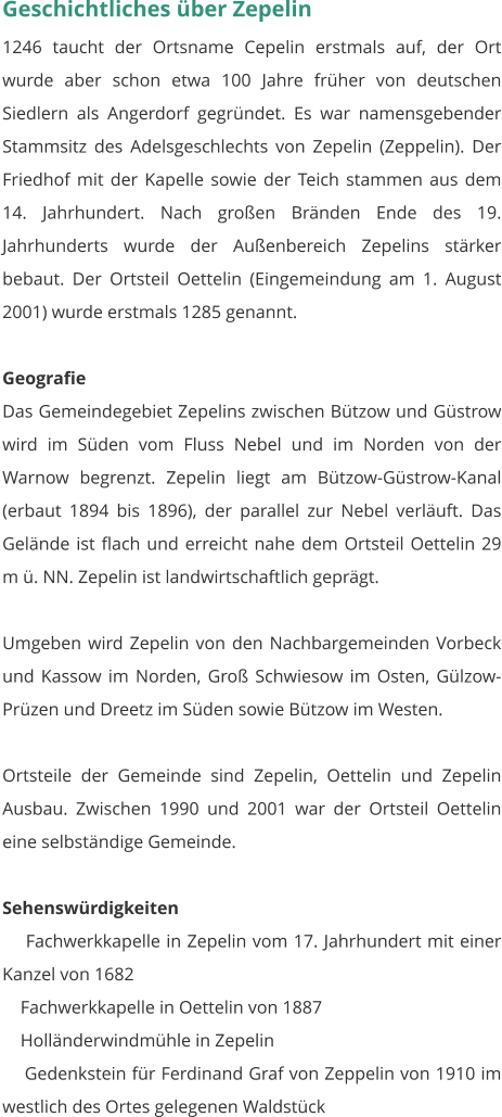 Geschichtliches über Zepelin 1246 taucht der Ortsname Cepelin erstmals auf, der Ort wurde aber schon etwa 100 Jahre früher von deutschen Siedlern als Angerdorf gegründet. Es war namensgebender Stammsitz des Adelsgeschlechts von Zepelin (Zeppelin). Der Friedhof mit der Kapelle sowie der Teich stammen aus dem 14. Jahrhundert. Nach großen Bränden Ende des 19. Jahrhunderts wurde der Außenbereich Zepelins stärker bebaut. Der Ortsteil Oettelin (Eingemeindung am 1. August 2001) wurde erstmals 1285 genannt.   Geografie Das Gemeindegebiet Zepelins zwischen Bützow und Güstrow wird im Süden vom Fluss Nebel und im Norden von der Warnow begrenzt. Zepelin liegt am Bützow-Güstrow-Kanal (erbaut 1894 bis 1896), der parallel zur Nebel verläuft. Das Gelände ist flach und erreicht nahe dem Ortsteil Oettelin 29 m ü. NN. Zepelin ist landwirtschaftlich geprägt.  Umgeben wird Zepelin von den Nachbargemeinden Vorbeck und Kassow im Norden, Groß Schwiesow im Osten, Gülzow-Prüzen und Dreetz im Süden sowie Bützow im Westen.  Ortsteile der Gemeinde sind Zepelin, Oettelin und Zepelin Ausbau. Zwischen 1990 und 2001 war der Ortsteil Oettelin eine selbständige Gemeinde.   Sehenswürdigkeiten     Fachwerkkapelle in Zepelin vom 17. Jahrhundert mit einer Kanzel von 1682     Fachwerkkapelle in Oettelin von 1887     Holländerwindmühle in Zepelin     Gedenkstein für Ferdinand Graf von Zeppelin von 1910 im westlich des Ortes gelegenen Waldstück