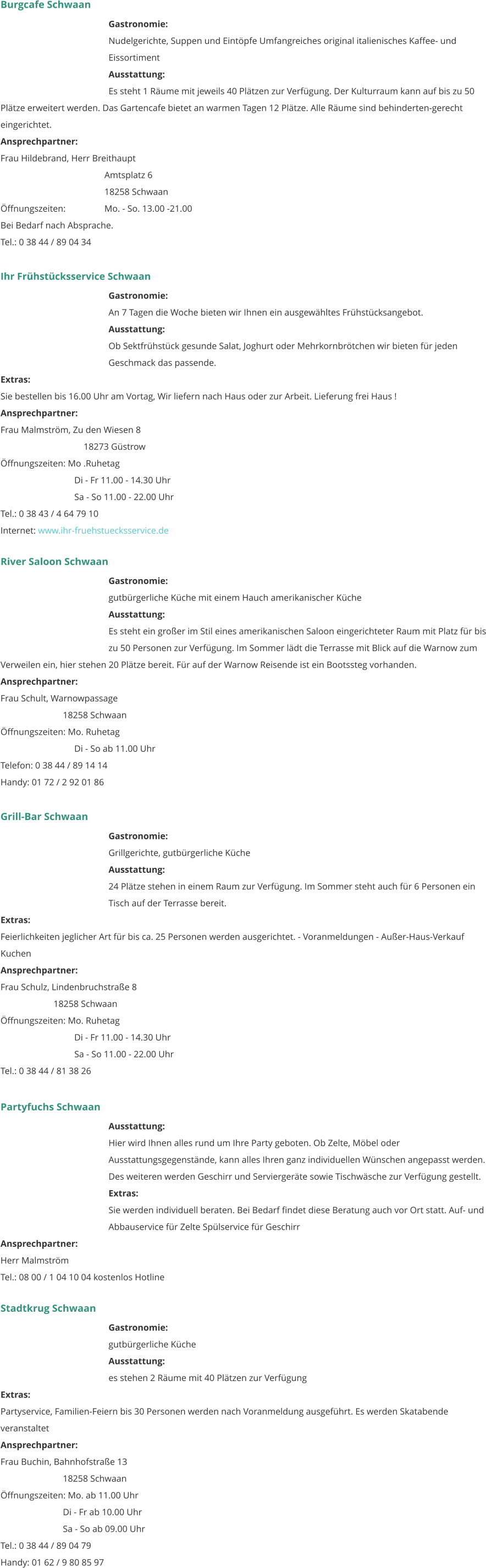 Burgcafe Schwaan Gastronomie:  Nudelgerichte, Suppen und Eintöpfe Umfangreiches original italienisches Kaffee- und Eissortiment  Ausstattung: 	 Es steht 1 Räume mit jeweils 40 Plätzen zur Verfügung. Der Kulturraum kann auf bis zu 50 Plätze erweitert werden. Das Gartencafe bietet an warmen Tagen 12 Plätze. Alle Räume sind behinderten-gerecht eingerichtet. Ansprechpartner:   Frau Hildebrand, Herr Breithaupt Amtsplatz 6 18258 Schwaan Öffnungszeiten:		Mo. - So. 13.00 -21.00 Bei Bedarf nach Absprache. Tel.: 0 38 44 / 89 04 34   Ihr Frühstücksservice Schwaan Gastronomie:  An 7 Tagen die Woche bieten wir Ihnen ein ausgewähltes Frühstücksangebot.  Ausstattung: 	 Ob Sektfrühstück gesunde Salat, Joghurt oder Mehrkornbrötchen wir bieten für jeden Geschmack das passende.  Extras: 	 Sie bestellen bis 16.00 Uhr am Vortag, Wir liefern nach Haus oder zur Arbeit. Lieferung frei Haus !  Ansprechpartner:   Frau Malmström, Zu den Wiesen 8 18273 Güstrow Öffnungszeiten: Mo .Ruhetag      Di - Fr 11.00 - 14.30 Uhr      Sa - So 11.00 - 22.00 Uhr Tel.: 0 38 43 / 4 64 79 10 Internet: www.ihr-fruehstuecksservice.de      River Saloon Schwaan Gastronomie:  gutbürgerliche Küche mit einem Hauch amerikanischer Küche   Ausstattung: 	 Es steht ein großer im Stil eines amerikanischen Saloon eingerichteter Raum mit Platz für bis zu 50 Personen zur Verfügung. Im Sommer lädt die Terrasse mit Blick auf die Warnow zum Verweilen ein, hier stehen 20 Plätze bereit. Für auf der Warnow Reisende ist ein Bootssteg vorhanden.  Ansprechpartner:   Frau Schult, Warnowpassage 18258 Schwaan Öffnungszeiten: Mo. Ruhetag      Di - So ab 11.00 Uhr Telefon: 0 38 44 / 89 14 14 Handy: 01 72 / 2 92 01 86   Grill-Bar Schwaan Gastronomie:  Grillgerichte, gutbürgerliche Küche  Ausstattung: 	 24 Plätze stehen in einem Raum zur Verfügung. Im Sommer steht auch für 6 Personen ein Tisch auf der Terrasse bereit.  Extras: 	 Feierlichkeiten jeglicher Art für bis ca. 25 Personen werden ausgerichtet. - Voranmeldungen - Außer-Haus-Verkauf Kuchen 	 Ansprechpartner:   Frau Schulz, Lindenbruchstraße 8      18258 Schwaan Öffnungszeiten: Mo. Ruhetag      Di - Fr 11.00 - 14.30 Uhr      Sa - So 11.00 - 22.00 Uhr Tel.: 0 38 44 / 81 38 26    Partyfuchs Schwaan Ausstattung: 	 Hier wird Ihnen alles rund um Ihre Party geboten. Ob Zelte, Möbel oder Ausstattungsgegenstände, kann alles Ihren ganz individuellen Wünschen angepasst werden. Des weiteren werden Geschirr und Serviergeräte sowie Tischwäsche zur Verfügung gestellt.  Extras: 	 Sie werden individuell beraten. Bei Bedarf findet diese Beratung auch vor Ort statt. Auf- und Abbauservice für Zelte Spülservice für Geschirr Ansprechpartner:   Herr Malmström Tel.: 08 00 / 1 04 10 04 kostenlos Hotline   Stadtkrug Schwaan Gastronomie:  gutbürgerliche Küche  Ausstattung: 	 es stehen 2 Räume mit 40 Plätzen zur Verfügung  Extras: 	 Partyservice, Familien-Feiern bis 30 Personen werden nach Voranmeldung ausgeführt. Es werden Skatabende veranstaltet  Ansprechpartner:   Frau Buchin, Bahnhofstraße 13 18258 Schwaan Öffnungszeiten: Mo. ab 11.00 Uhr Di - Fr ab 10.00 Uhr Sa - So ab 09.00 Uhr Tel.: 0 38 44 / 89 04 79 Handy: 01 62 / 9 80 85 97