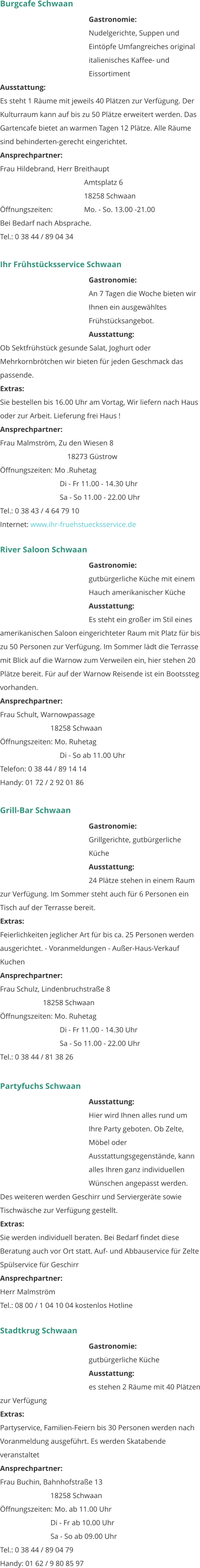 Burgcafe Schwaan Gastronomie:  Nudelgerichte, Suppen und Eintöpfe Umfangreiches original italienisches Kaffee- und Eissortiment  Ausstattung: 	 Es steht 1 Räume mit jeweils 40 Plätzen zur Verfügung. Der Kulturraum kann auf bis zu 50 Plätze erweitert werden. Das Gartencafe bietet an warmen Tagen 12 Plätze. Alle Räume sind behinderten-gerecht eingerichtet. Ansprechpartner:   Frau Hildebrand, Herr Breithaupt Amtsplatz 6 18258 Schwaan Öffnungszeiten:		Mo. - So. 13.00 -21.00 Bei Bedarf nach Absprache. Tel.: 0 38 44 / 89 04 34   Ihr Frühstücksservice Schwaan Gastronomie:  An 7 Tagen die Woche bieten wir Ihnen ein ausgewähltes Frühstücksangebot.  Ausstattung: 	 Ob Sektfrühstück gesunde Salat, Joghurt oder Mehrkornbrötchen wir bieten für jeden Geschmack das passende.  Extras: 	 Sie bestellen bis 16.00 Uhr am Vortag, Wir liefern nach Haus oder zur Arbeit. Lieferung frei Haus !  Ansprechpartner:   Frau Malmström, Zu den Wiesen 8 18273 Güstrow Öffnungszeiten: Mo .Ruhetag      Di - Fr 11.00 - 14.30 Uhr      Sa - So 11.00 - 22.00 Uhr Tel.: 0 38 43 / 4 64 79 10 Internet: www.ihr-fruehstuecksservice.de      River Saloon Schwaan Gastronomie:  gutbürgerliche Küche mit einem Hauch amerikanischer Küche   Ausstattung: 	 Es steht ein großer im Stil eines amerikanischen Saloon eingerichteter Raum mit Platz für bis zu 50 Personen zur Verfügung. Im Sommer lädt die Terrasse mit Blick auf die Warnow zum Verweilen ein, hier stehen 20 Plätze bereit. Für auf der Warnow Reisende ist ein Bootssteg vorhanden.  Ansprechpartner:   Frau Schult, Warnowpassage 18258 Schwaan Öffnungszeiten: Mo. Ruhetag      Di - So ab 11.00 Uhr Telefon: 0 38 44 / 89 14 14 Handy: 01 72 / 2 92 01 86   Grill-Bar Schwaan Gastronomie:  Grillgerichte, gutbürgerliche Küche  Ausstattung: 	 24 Plätze stehen in einem Raum zur Verfügung. Im Sommer steht auch für 6 Personen ein Tisch auf der Terrasse bereit.  Extras: 	 Feierlichkeiten jeglicher Art für bis ca. 25 Personen werden ausgerichtet. - Voranmeldungen - Außer-Haus-Verkauf Kuchen 	 Ansprechpartner:   Frau Schulz, Lindenbruchstraße 8      18258 Schwaan Öffnungszeiten: Mo. Ruhetag      Di - Fr 11.00 - 14.30 Uhr      Sa - So 11.00 - 22.00 Uhr Tel.: 0 38 44 / 81 38 26    Partyfuchs Schwaan Ausstattung: 	 Hier wird Ihnen alles rund um Ihre Party geboten. Ob Zelte, Möbel oder Ausstattungsgegenstände, kann alles Ihren ganz individuellen Wünschen angepasst werden. Des weiteren werden Geschirr und Serviergeräte sowie Tischwäsche zur Verfügung gestellt.  Extras: 	 Sie werden individuell beraten. Bei Bedarf findet diese Beratung auch vor Ort statt. Auf- und Abbauservice für Zelte Spülservice für Geschirr Ansprechpartner:   Herr Malmström Tel.: 08 00 / 1 04 10 04 kostenlos Hotline   Stadtkrug Schwaan Gastronomie:  gutbürgerliche Küche  Ausstattung: 	 es stehen 2 Räume mit 40 Plätzen zur Verfügung  Extras: 	 Partyservice, Familien-Feiern bis 30 Personen werden nach Voranmeldung ausgeführt. Es werden Skatabende veranstaltet  Ansprechpartner:   Frau Buchin, Bahnhofstraße 13 18258 Schwaan Öffnungszeiten: Mo. ab 11.00 Uhr Di - Fr ab 10.00 Uhr Sa - So ab 09.00 Uhr Tel.: 0 38 44 / 89 04 79 Handy: 01 62 / 9 80 85 97