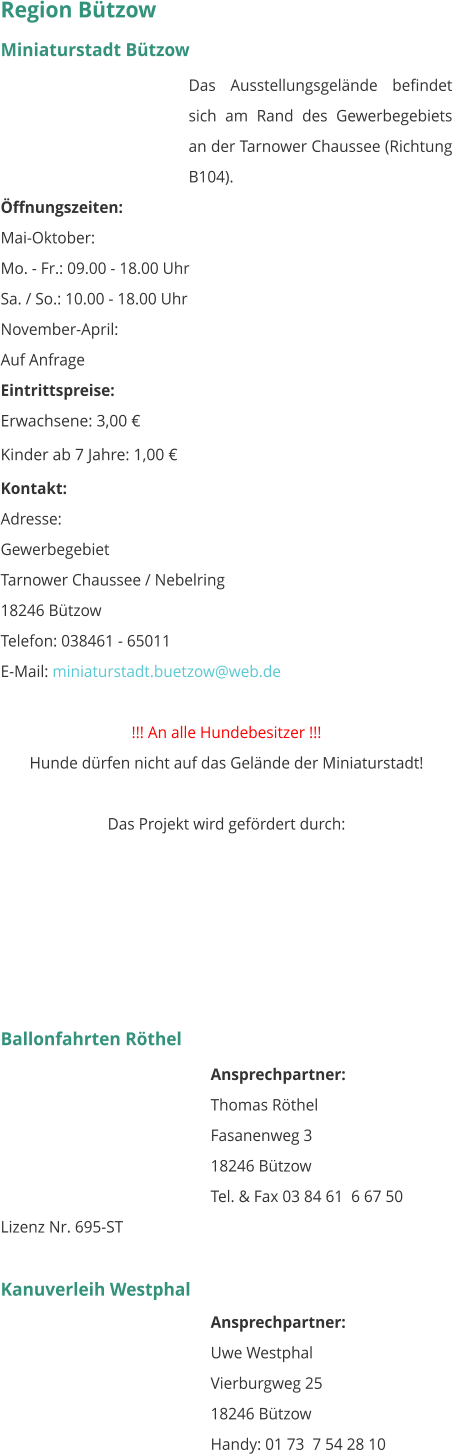 Region Bützow Miniaturstadt Bützow Das Ausstellungsgelände befindet sich am Rand des Gewerbegebiets an der Tarnower Chaussee (Richtung B104). Öffnungszeiten: Mai-Oktober: Mo. - Fr.: 09.00 - 18.00 Uhr Sa. / So.: 10.00 - 18.00 Uhr November-April: Auf Anfrage  Eintrittspreise: Erwachsene: 3,00 € Kinder ab 7 Jahre: 1,00 € Kontakt: Adresse: Gewerbegebiet Tarnower Chaussee / Nebelring 18246 Bützow Telefon: 038461 - 65011 E-Mail: miniaturstadt.buetzow@web.de  !!! An alle Hundebesitzer !!! Hunde dürfen nicht auf das Gelände der Miniaturstadt!   Das Projekt wird gefördert durch:       Ballonfahrten Röthel Ansprechpartner:  Thomas Röthel Fasanenweg 3 18246 Bützow Tel. & Fax 03 84 61  6 67 50 Lizenz Nr. 695-ST  Kanuverleih Westphal Ansprechpartner:  Uwe Westphal Vierburgweg 25 18246 Bützow Handy: 01 73  7 54 28 10