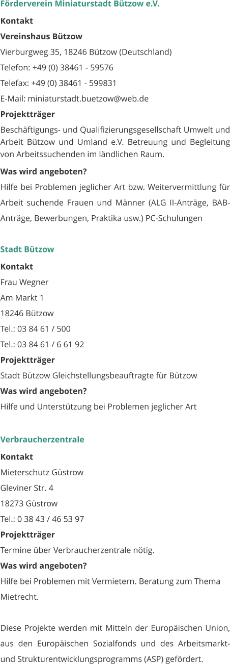 Förderverein Miniaturstadt Bützow e.V. Kontakt Vereinshaus Bützow Vierburgweg 35, 18246 Bützow (Deutschland) Telefon: +49 (0) 38461 - 59576 Telefax: +49 (0) 38461 - 599831          E-Mail: miniaturstadt.buetzow@web.de Projektträger Beschäftigungs- und Qualifizierungsgesellschaft Umwelt und Arbeit Bützow und Umland e.V. Betreuung und Begleitung von Arbeitssuchenden im ländlichen Raum. Was wird angeboten? Hilfe bei Problemen jeglicher Art bzw. Weitervermittlung für Arbeit suchende Frauen und Männer (ALG II-Anträge, BAB-Anträge, Bewerbungen, Praktika usw.) PC-Schulungen   Stadt Bützow Kontakt Frau Wegner Am Markt 1 18246 Bützow Tel.: 03 84 61 / 500 Tel.: 03 84 61 / 6 61 92  Projektträger Stadt Bützow Gleichstellungsbeauftragte für Bützow  Was wird angeboten? Hilfe und Unterstützung bei Problemen jeglicher Art    Verbraucherzentrale Kontakt Mieterschutz Güstrow Gleviner Str. 4 18273 Güstrow Tel.: 0 38 43 / 46 53 97 Projektträger Termine über Verbraucherzentrale nötig. Was wird angeboten? Hilfe bei Problemen mit Vermietern. Beratung zum Thema Mietrecht.  Diese Projekte werden mit Mitteln der Europäischen Union, aus den Europäischen Sozialfonds und des Arbeitsmarkt- und Strukturentwicklungsprogramms (ASP) gefördert.