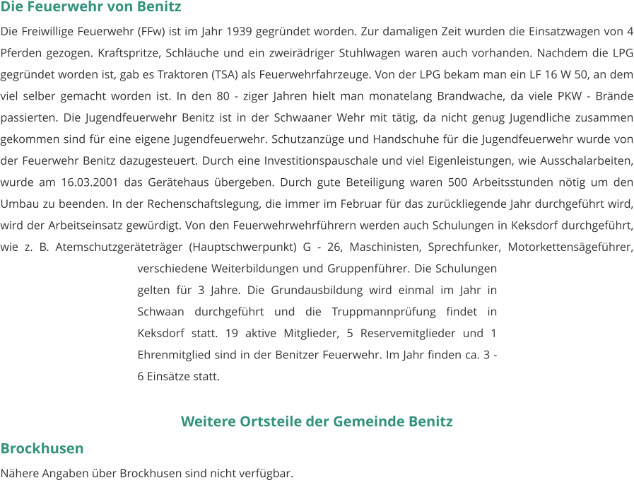 Die Feuerwehr von Benitz Die Freiwillige Feuerwehr (FFw) ist im Jahr 1939 gegründet worden. Zur damaligen Zeit wurden die Einsatzwagen von 4 Pferden gezogen. Kraftspritze, Schläuche und ein zweirädriger Stuhlwagen waren auch vorhanden. Nachdem die LPG gegründet worden ist, gab es Traktoren (TSA) als Feuerwehrfahrzeuge. Von der LPG bekam man ein LF 16 W 50, an dem viel selber gemacht worden ist. In den 80 - ziger Jahren hielt man monatelang Brandwache, da viele PKW - Brände passierten. Die Jugendfeuerwehr Benitz ist in der Schwaaner Wehr mit tätig, da nicht genug Jugendliche zusammen gekommen sind für eine eigene Jugendfeuerwehr. Schutzanzüge und Handschuhe für die Jugendfeuerwehr wurde von der Feuerwehr Benitz dazugesteuert. Durch eine Investitionspauschale und viel Eigenleistungen, wie Ausschalarbeiten, wurde am 16.03.2001 das Gerätehaus übergeben. Durch gute Beteiligung waren 500 Arbeitsstunden nötig um den Umbau zu beenden. In der Rechenschaftslegung, die immer im Februar für das zurückliegende Jahr durchgeführt wird, wird der Arbeitseinsatz gewürdigt. Von den Feuerwehrwehrführern werden auch Schulungen in Keksdorf durchgeführt, wie z. B. Atemschutzgeräteträger (Hauptschwerpunkt) G - 26, Maschinisten, Sprechfunker, Motorkettensägeführer, verschiedene Weiterbildungen und Gruppenführer. Die Schulungen gelten für 3 Jahre. Die Grundausbildung wird einmal im Jahr in Schwaan durchgeführt und die Truppmannprüfung findet in Keksdorf statt. 19 aktive Mitglieder, 5 Reservemitglieder und 1 Ehrenmitglied sind in der Benitzer Feuerwehr. Im Jahr finden ca. 3 - 6 Einsätze statt.   Weitere Ortsteile der Gemeinde Benitz Brockhusen Nähere Angaben über Brockhusen sind nicht verfügbar.
