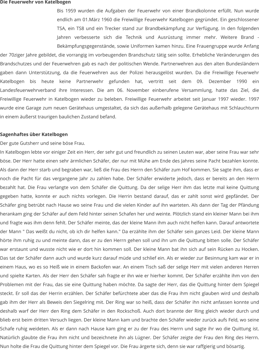 Die Feuerwehr von Katelbogen Bis 1959 wurden die Aufgaben der Feuerwehr von einer Brandkolonne erfüllt. Nun wurde endlich am 01.März 1960 die Freiwillige Feuerwehr Katelbogen gegründet. Ein geschlossener TSA, ein TS8 und ein Trecker stand zur Brandbekämpfung zur Verfügung. In den folgenden Jahren verbesserte sich die Technik und Ausrüstung immer mehr. Weitere Brand - Bekämpfungsgegenstände, sowie Uniformen kamen hinzu. Eine Frauengruppe wurde Anfang der 70ziger Jahre gebildet, die vorrangig im vorbeugenden Brandschutz tätig sein sollte. Erhebliche Veränderungen des Brandschutzes und der Feuerwehren gab es nach der politischen Wende. Partnerwehren aus den alten Bundesländern gaben dann Unterstützung, da die Feuerwehren aus der Polizei herausgelöst wurden. Da die Freiwillige Feuerwehr Katelbogen bis heute keine Partnerwehr gefunden hat, vertritt seit dem 09. Dezember 1990 ein Landesfeuerwehrverband ihre Interessen. Die am 06. November einberufene Versammlung, hatte das Ziel, die Freiwillige Feuerwehr in Katelbogen wieder zu beleben. Freiwillige Feuerwehr arbeitet seit Januar 1997 wieder. 1997 wurde eine Garage zum neuen Gerätehaus umgestaltet, da sich das außerhalb gelegene Gerätehaus mit Schlauchturm in einem äußerst traurigen baulichen Zustand befand.  Sagenhaftes über Katelbogen Der gute Gutsherr und seine böse Frau. In Katelbogen lebte vor einiger Zeit ein Herr, der sehr gut und freundlich zu seinen Leuten war, aber seine Frau war sehr böse. Der Herr hatte einen sehr ärmlichen Schäfer, der nur mit Mühe am Ende des Jahres seine Pacht bezahlen konnte. Als dann der Herr starb und begraben war, ließ die Frau des Herrn den Schäfer zum Hof kommen. Sie sagte ihm, dass er noch die Pacht für das vergangene Jahr zu zahlen habe. Der Schäfer erwiderte jedoch, dass er bereits an den Herrn bezahlt hat. Die Frau verlangte von dem Schäfer die Quittung. Da der selige Herr ihm das letzte mal keine Quittung gegeben hatte, konnte er auch nichts vorlegen. Die Herrin bestand darauf, das er zahlt sonst wird gepfändet. Der Schäfer ging betrübt nach Hause wo seine Frau und die vielen Kinder auf ihn warteten. Als dann der Tag der Pfändung herankam ging der Schäfer auf dem Feld hinter seinen Schafen her und weinte. Plötzlich stand ein kleiner Mann bei ihm und fragte was ihm denn fehlt. Der Schäfer meinte, das der kleine Mann ihm auch nicht helfen kann. Darauf antwortete der Mann " Das weißt du nicht, ob ich dir helfen kann." Da erzählte ihm der Schäfer sein ganzes Leid. Der kleine Mann hörte ihm ruhig zu und meinte dann, das er zu den Herrn gehen soll und ihn um die Quittung bitten solle. Der Schäfer war erstaunt und wusste nicht wie er dort hin kommen soll. Der kleine Mann bat ihn sich auf sein Rücken zu Hocken. Das tat der Schäfer dann auch und wurde kurz darauf müde und schlief ein. Als er wieder zur Besinnung kam war er in einem Haus, wo es so Heiß wie in einem Backofen war. An einem Tisch saß der selige Herr mit vielen anderen Herren und spielte Karten. Als der Herr den Schäfer sah fragte er ihn wie er hierher kommt. Der Schäfer erzählte ihm von den Problemen mit der Frau, das sie eine Quittung haben möchte. Da sagte der Herr, das die Quittung hinter dem Spiegel steckt. Er soll das der Herrin erzählen. Der Schäfer befürchtete aber das die Frau ihm nicht glauben wird und deshalb gab ihm der Herr als Beweis den Siegelring mit. Der Ring war so heiß, dass der Schäfer ihn nicht anfassen konnte und deshalb warf der Herr den Ring dem Schäfer in den Rockschoß. Auch dort brannte der Ring gleich wieder durch und blieb erst beim dritten Versuch liegen. Der kleine Mann kam und brachte den Schäfer wieder zurück aufs Feld, wo seine Schafe ruhig weideten. Als er dann nach Hause kam ging er zu der Frau des Herrn und sagte ihr wo die Quittung ist. Natürlich glaubte die Frau ihm nicht und bezeichnete ihn als Lügner. Der Schäfer zeigte der Frau den Ring des Herrn. Nun holte die Frau die Quittung hinter dem Spiegel vor. Die Frau ärgerte sich, denn sie war raffgierig und bösartig.