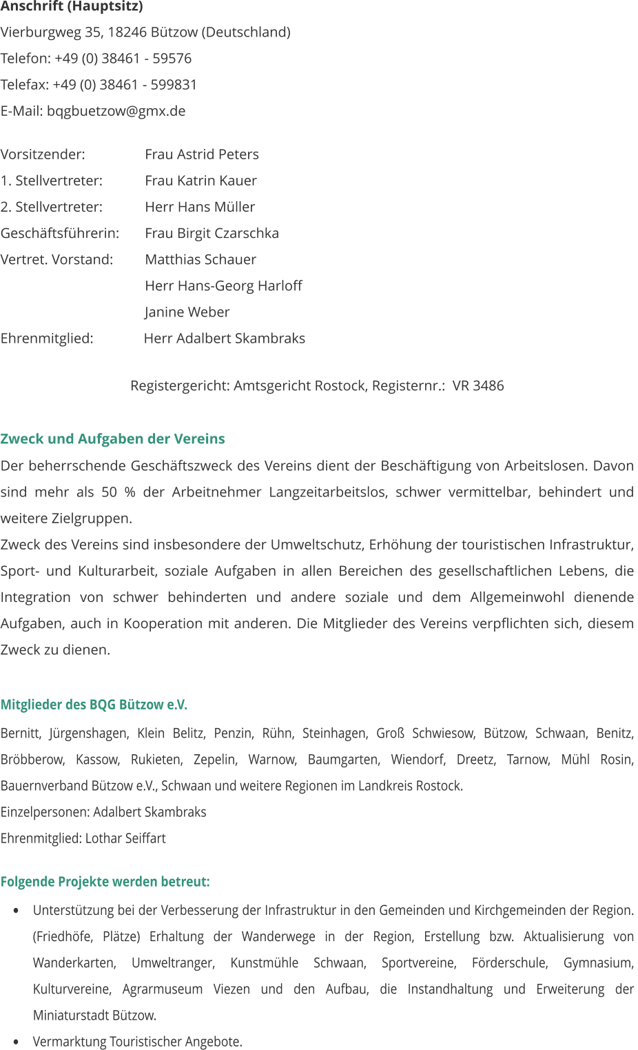 Anschrift (Hauptsitz) Vierburgweg 35, 18246 Bützow (Deutschland) Telefon: +49 (0) 38461 - 59576 Telefax: +49 (0) 38461 - 599831        E-Mail: bqgbuetzow@gmx.de   Vorsitzender:		    Frau Astrid Peters 1. Stellvertreter:		    Frau Katrin Kauer 2. Stellvertreter:		    Herr Hans Müller Geschäftsführerin:	    Frau Birgit Czarschka Vertret. Vorstand:	    Matthias Schauer     Herr Hans-Georg Harloff     Janine Weber Ehrenmitglied:              Herr Adalbert Skambraks  Registergericht: Amtsgericht Rostock, Registernr.:  VR 3486  Zweck und Aufgaben der Vereins Der beherrschende Geschäftszweck des Vereins dient der Beschäftigung von Arbeitslosen. Davon sind mehr als 50 % der Arbeitnehmer Langzeitarbeitslos, schwer vermittelbar, behindert und weitere Zielgruppen. Zweck des Vereins sind insbesondere der Umweltschutz, Erhöhung der touristischen Infrastruktur, Sport- und Kulturarbeit, soziale Aufgaben in allen Bereichen des gesellschaftlichen Lebens, die Integration von schwer behinderten und andere soziale und dem Allgemeinwohl dienende Aufgaben, auch in Kooperation mit anderen. Die Mitglieder des Vereins verpflichten sich, diesem Zweck zu dienen.  Mitglieder des BQG Bützow e.V.  Bernitt, Jürgenshagen, Klein Belitz, Penzin, Rühn, Steinhagen, Groß Schwiesow, Bützow, Schwaan, Benitz, Bröbberow, Kassow, Rukieten, Zepelin, Warnow, Baumgarten, Wiendorf, Dreetz, Tarnow, Mühl Rosin,  Bauernverband Bützow e.V., Schwaan und weitere Regionen im Landkreis Rostock.   Einzelpersonen: Adalbert Skambraks Ehrenmitglied: Lothar Seiffart   Folgende Projekte werden betreut: •	Unterstützung bei der Verbesserung der Infrastruktur in den Gemeinden und Kirchgemeinden der Region. (Friedhöfe, Plätze) Erhaltung der Wanderwege in der Region, Erstellung bzw. Aktualisierung von Wanderkarten, Umweltranger, Kunstmühle Schwaan, Sportvereine, Förderschule, Gymnasium, Kulturvereine, Agrarmuseum Viezen und den Aufbau, die Instandhaltung und Erweiterung der Miniaturstadt Bützow.  •	Vermarktung Touristischer Angebote.