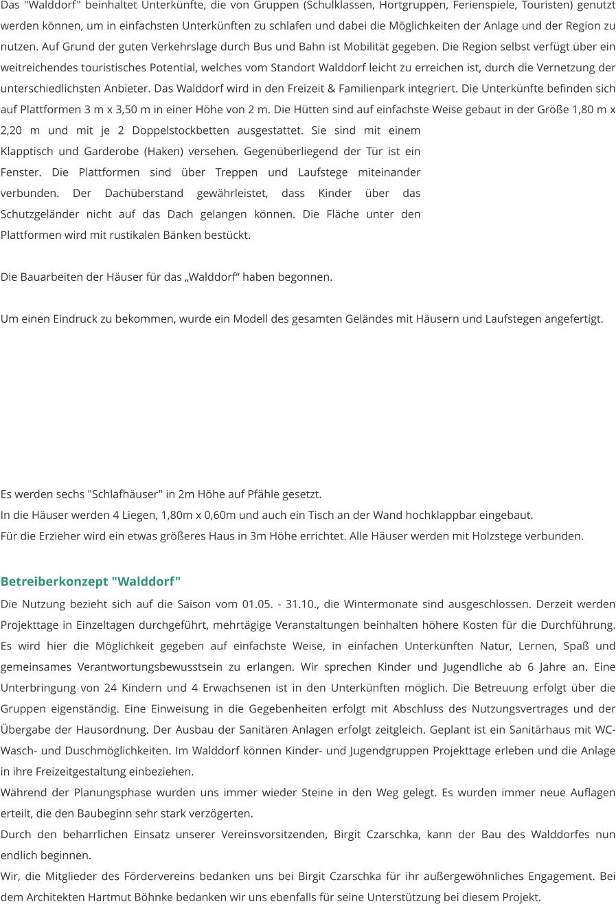 Das "Walddorf" beinhaltet Unterkünfte, die von Gruppen (Schulklassen, Hortgruppen, Ferienspiele, Touristen) genutzt werden können, um in einfachsten Unterkünften zu schlafen und dabei die Möglichkeiten der Anlage und der Region zu nutzen. Auf Grund der guten Verkehrslage durch Bus und Bahn ist Mobilität gegeben. Die Region selbst verfügt über ein weitreichendes touristisches Potential, welches vom Standort Walddorf leicht zu erreichen ist, durch die Vernetzung der unterschiedlichsten Anbieter. Das Walddorf wird in den Freizeit & Familienpark integriert. Die Unterkünfte befinden sich auf Plattformen 3 m x 3,50 m in einer Höhe von 2 m. Die Hütten sind auf einfachste Weise gebaut in der Größe 1,80 m x 2,20 m und mit je 2 Doppelstockbetten ausgestattet. Sie sind mit einem Klapptisch und Garderobe (Haken) versehen. Gegenüberliegend der Tür ist ein Fenster. Die Plattformen sind über Treppen und Laufstege miteinander verbunden. Der Dachüberstand gewährleistet, dass Kinder über das Schutzgeländer nicht auf das Dach gelangen können. Die Fläche unter den Plattformen wird mit rustikalen Bänken bestückt.  Die Bauarbeiten der Häuser für das „Walddorf“ haben begonnen.   Um einen Eindruck zu bekommen, wurde ein Modell des gesamten Geländes mit Häusern und Laufstegen angefertigt.         Es werden sechs "Schlafhäuser" in 2m Höhe auf Pfähle gesetzt. In die Häuser werden 4 Liegen, 1,80m x 0,60m und auch ein Tisch an der Wand hochklappbar eingebaut. Für die Erzieher wird ein etwas größeres Haus in 3m Höhe errichtet. Alle Häuser werden mit Holzstege verbunden.   Betreiberkonzept "Walddorf" Die Nutzung bezieht sich auf die Saison vom 01.05. - 31.10., die Wintermonate sind ausgeschlossen. Derzeit werden Projekttage in Einzeltagen durchgeführt, mehrtägige Veranstaltungen beinhalten höhere Kosten für die Durchführung. Es wird hier die Möglichkeit gegeben auf einfachste Weise, in einfachen Unterkünften Natur, Lernen, Spaß und gemeinsames Verantwortungsbewusstsein zu erlangen. Wir sprechen Kinder und Jugendliche ab 6 Jahre an. Eine Unterbringung von 24 Kindern und 4 Erwachsenen ist in den Unterkünften möglich. Die Betreuung erfolgt über die Gruppen eigenständig. Eine Einweisung in die Gegebenheiten erfolgt mit Abschluss des Nutzungsvertrages und der Übergabe der Hausordnung. Der Ausbau der Sanitären Anlagen erfolgt zeitgleich. Geplant ist ein Sanitärhaus mit WC- Wasch- und Duschmöglichkeiten. Im Walddorf können Kinder- und Jugendgruppen Projekttage erleben und die Anlage in ihre Freizeitgestaltung einbeziehen. Während der Planungsphase wurden uns immer wieder Steine in den Weg gelegt. Es wurden immer neue Auflagen erteilt, die den Baubeginn sehr stark verzögerten. Durch den beharrlichen Einsatz unserer Vereinsvorsitzenden, Birgit Czarschka, kann der Bau des Walddorfes nun endlich beginnen.  Wir, die Mitglieder des Fördervereins bedanken uns bei Birgit Czarschka für ihr außergewöhnliches Engagement. Bei dem Architekten Hartmut Böhnke bedanken wir uns ebenfalls für seine Unterstützung bei diesem Projekt.