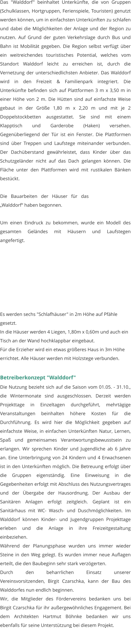 Das "Walddorf" beinhaltet Unterkünfte, die von Gruppen (Schulklassen, Hortgruppen, Ferienspiele, Touristen) genutzt werden können, um in einfachsten Unterkünften zu schlafen und dabei die Möglichkeiten der Anlage und der Region zu nutzen. Auf Grund der guten Verkehrslage durch Bus und Bahn ist Mobilität gegeben. Die Region selbst verfügt über ein weitreichendes touristisches Potential, welches vom Standort Walddorf leicht zu erreichen ist, durch die Vernetzung der unterschiedlichsten Anbieter. Das Walddorf wird in den Freizeit & Familienpark integriert. Die Unterkünfte befinden sich auf Plattformen 3 m x 3,50 m in einer Höhe von 2 m. Die Hütten sind auf einfachste Weise gebaut in der Größe 1,80 m x 2,20 m und mit je 2 Doppelstockbetten ausgestattet. Sie sind mit einem Klapptisch und Garderobe (Haken) versehen. Gegenüberliegend der Tür ist ein Fenster. Die Plattformen sind über Treppen und Laufstege miteinander verbunden. Der Dachüberstand gewährleistet, dass Kinder über das Schutzgeländer nicht auf das Dach gelangen können. Die Fläche unter den Plattformen wird mit rustikalen Bänken bestückt.  Die Bauarbeiten der Häuser für das „Walddorf“ haben begonnen.   Um einen Eindruck zu bekommen, wurde ein Modell des gesamten Geländes mit Häusern und Laufstegen angefertigt.         Es werden sechs "Schlafhäuser" in 2m Höhe auf Pfähle gesetzt. In die Häuser werden 4 Liegen, 1,80m x 0,60m und auch ein Tisch an der Wand hochklappbar eingebaut. Für die Erzieher wird ein etwas größeres Haus in 3m Höhe errichtet. Alle Häuser werden mit Holzstege verbunden.   Betreiberkonzept "Walddorf" Die Nutzung bezieht sich auf die Saison vom 01.05. - 31.10., die Wintermonate sind ausgeschlossen. Derzeit werden Projekttage in Einzeltagen durchgeführt, mehrtägige Veranstaltungen beinhalten höhere Kosten für die Durchführung. Es wird hier die Möglichkeit gegeben auf einfachste Weise, in einfachen Unterkünften Natur, Lernen, Spaß und gemeinsames Verantwortungsbewusstsein zu erlangen. Wir sprechen Kinder und Jugendliche ab 6 Jahre an. Eine Unterbringung von 24 Kindern und 4 Erwachsenen ist in den Unterkünften möglich. Die Betreuung erfolgt über die Gruppen eigenständig. Eine Einweisung in die Gegebenheiten erfolgt mit Abschluss des Nutzungsvertrages und der Übergabe der Hausordnung. Der Ausbau der Sanitären Anlagen erfolgt zeitgleich. Geplant ist ein Sanitärhaus mit WC- Wasch- und Duschmöglichkeiten. Im Walddorf können Kinder- und Jugendgruppen Projekttage erleben und die Anlage in ihre Freizeitgestaltung einbeziehen. Während der Planungsphase wurden uns immer wieder Steine in den Weg gelegt. Es wurden immer neue Auflagen erteilt, die den Baubeginn sehr stark verzögerten. Durch den beharrlichen Einsatz unserer Vereinsvorsitzenden, Birgit Czarschka, kann der Bau des Walddorfes nun endlich beginnen.  Wir, die Mitglieder des Fördervereins bedanken uns bei Birgit Czarschka für ihr außergewöhnliches Engagement. Bei dem Architekten Hartmut Böhnke bedanken wir uns ebenfalls für seine Unterstützung bei diesem Projekt.