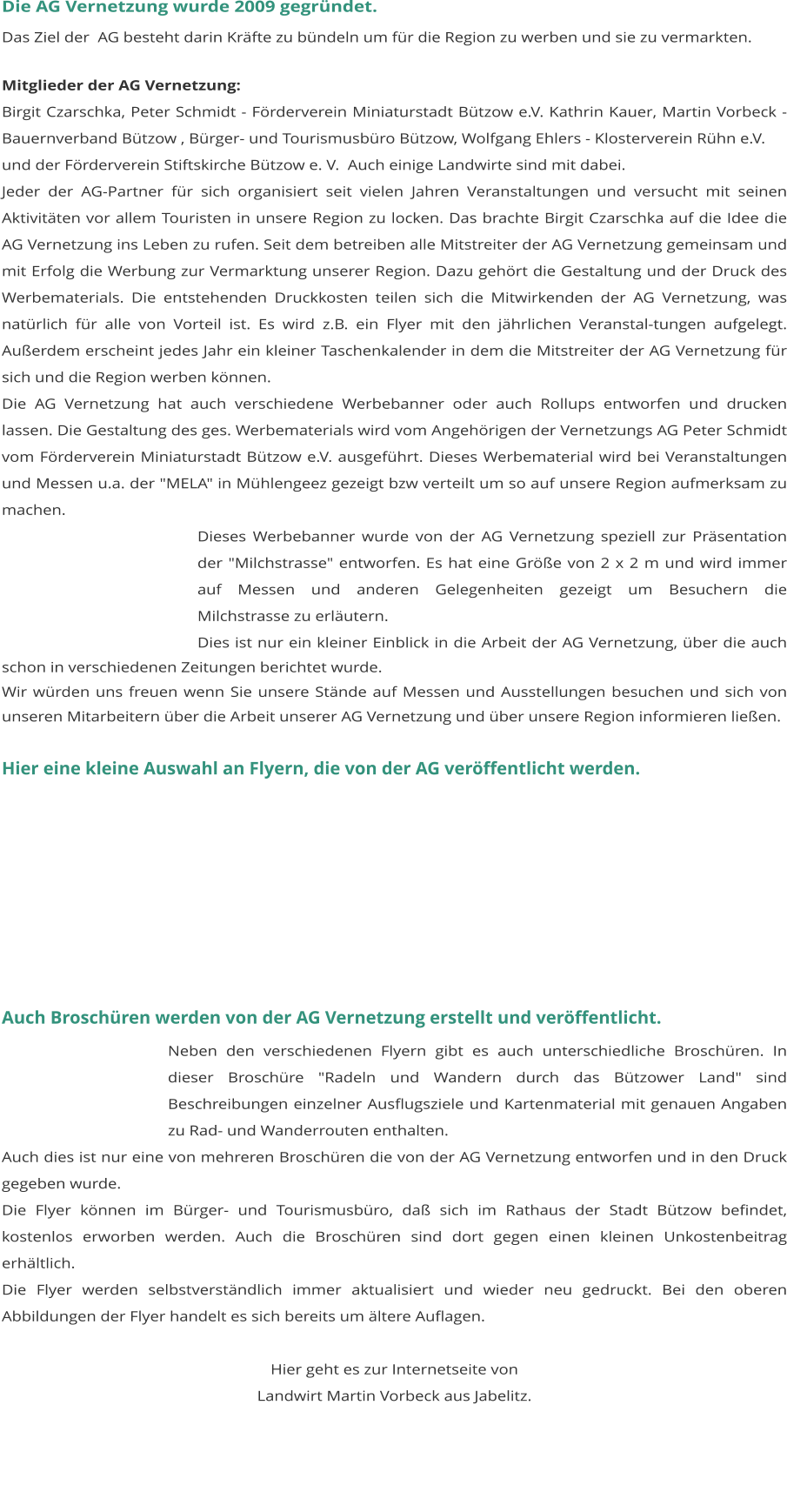 Die AG Vernetzung wurde 2009 gegründet. Das Ziel der  AG besteht darin Kräfte zu bündeln um für die Region zu werben und sie zu vermarkten.  Mitglieder der AG Vernetzung: Birgit Czarschka, Peter Schmidt - Förderverein Miniaturstadt Bützow e.V. Kathrin Kauer, Martin Vorbeck - Bauernverband Bützow , Bürger- und Tourismusbüro Bützow, Wolfgang Ehlers - Klosterverein Rühn e.V. und der Förderverein Stiftskirche Bützow e. V.  Auch einige Landwirte sind mit dabei. Jeder der AG-Partner für sich organisiert seit vielen Jahren Veranstaltungen und versucht mit seinen Aktivitäten vor allem Touristen in unsere Region zu locken. Das brachte Birgit Czarschka auf die Idee die AG Vernetzung ins Leben zu rufen. Seit dem betreiben alle Mitstreiter der AG Vernetzung gemeinsam und mit Erfolg die Werbung zur Vermarktung unserer Region. Dazu gehört die Gestaltung und der Druck des Werbematerials. Die entstehenden Druckkosten teilen sich die Mitwirkenden der AG Vernetzung, was natürlich für alle von Vorteil ist. Es wird z.B. ein Flyer mit den jährlichen Veranstal-tungen aufgelegt. Außerdem erscheint jedes Jahr ein kleiner Taschenkalender in dem die Mitstreiter der AG Vernetzung für sich und die Region werben können.  Die AG Vernetzung hat auch verschiedene Werbebanner oder auch Rollups entworfen und drucken lassen. Die Gestaltung des ges. Werbematerials wird vom Angehörigen der Vernetzungs AG Peter Schmidt vom Förderverein Miniaturstadt Bützow e.V. ausgeführt. Dieses Werbematerial wird bei Veranstaltungen und Messen u.a. der "MELA" in Mühlengeez gezeigt bzw verteilt um so auf unsere Region aufmerksam zu machen. Dieses Werbebanner wurde von der AG Vernetzung speziell zur Präsentation der "Milchstrasse" entworfen. Es hat eine Größe von 2 x 2 m und wird immer auf Messen und anderen Gelegenheiten gezeigt um Besuchern die Milchstrasse zu erläutern. Dies ist nur ein kleiner Einblick in die Arbeit der AG Vernetzung, über die auch schon in verschiedenen Zeitungen berichtet wurde. Wir würden uns freuen wenn Sie unsere Stände auf Messen und Ausstellungen besuchen und sich von unseren Mitarbeitern über die Arbeit unserer AG Vernetzung und über unsere Region informieren ließen.   Hier eine kleine Auswahl an Flyern, die von der AG veröffentlicht werden.                                                            Auch Broschüren werden von der AG Vernetzung erstellt und veröffentlicht. Neben den verschiedenen Flyern gibt es auch unterschiedliche Broschüren. In dieser Broschüre "Radeln und Wandern durch das Bützower Land" sind Beschreibungen einzelner Ausflugsziele und Kartenmaterial mit genauen Angaben zu Rad- und Wanderrouten enthalten. Auch dies ist nur eine von mehreren Broschüren die von der AG Vernetzung entworfen und in den Druck gegeben wurde. Die Flyer können im Bürger- und Tourismusbüro, daß sich im Rathaus der Stadt Bützow befindet, kostenlos erworben werden. Auch die Broschüren sind dort gegen einen kleinen Unkostenbeitrag erhältlich. 	 Die Flyer werden selbstverständlich immer aktualisiert und wieder neu gedruckt. Bei den oberen Abbildungen der Flyer handelt es sich bereits um ältere Auflagen.  Hier geht es zur Internetseite von  Landwirt Martin Vorbeck aus Jabelitz.