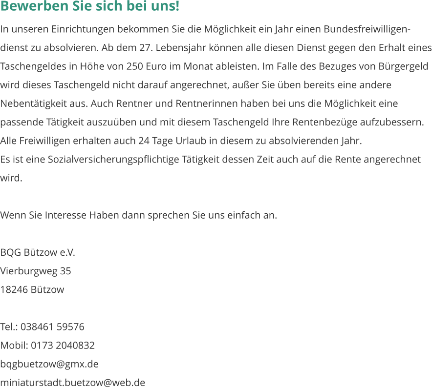 Bewerben Sie sich bei uns! In unseren Einrichtungen bekommen Sie die Möglichkeit ein Jahr einen Bundesfreiwilligen-dienst zu absolvieren. Ab dem 27. Lebensjahr können alle diesen Dienst gegen den Erhalt eines Taschengeldes in Höhe von 250 Euro im Monat ableisten. Im Falle des Bezuges von Bürgergeld wird dieses Taschengeld nicht darauf angerechnet, außer Sie üben bereits eine andere Nebentätigkeit aus. Auch Rentner und Rentnerinnen haben bei uns die Möglichkeit eine passende Tätigkeit auszuüben und mit diesem Taschengeld Ihre Rentenbezüge aufzubessern. Alle Freiwilligen erhalten auch 24 Tage Urlaub in diesem zu absolvierenden Jahr. Es ist eine Sozialversicherungspflichtige Tätigkeit dessen Zeit auch auf die Rente angerechnet wird.  Wenn Sie Interesse Haben dann sprechen Sie uns einfach an.  BQG Bützow e.V. Vierburgweg 35									    18246 Bützow  Tel.: 038461 59576	 Mobil: 0173 2040832 bqgbuetzow@gmx.de miniaturstadt.buetzow@web.de