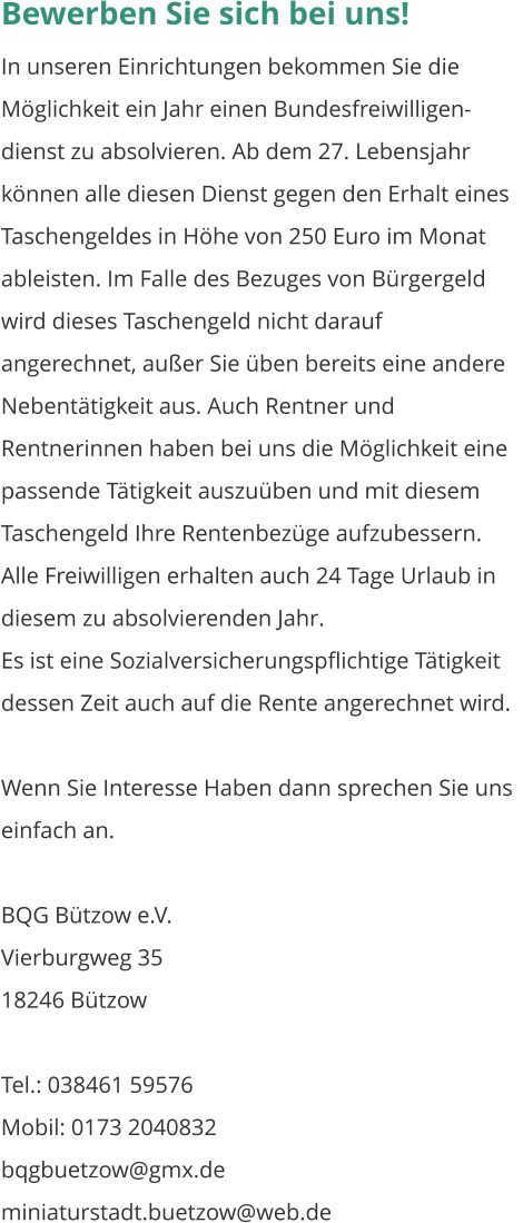 Bewerben Sie sich bei uns! In unseren Einrichtungen bekommen Sie die Möglichkeit ein Jahr einen Bundesfreiwilligen-dienst zu absolvieren. Ab dem 27. Lebensjahr können alle diesen Dienst gegen den Erhalt eines Taschengeldes in Höhe von 250 Euro im Monat ableisten. Im Falle des Bezuges von Bürgergeld wird dieses Taschengeld nicht darauf angerechnet, außer Sie üben bereits eine andere Nebentätigkeit aus. Auch Rentner und Rentnerinnen haben bei uns die Möglichkeit eine passende Tätigkeit auszuüben und mit diesem Taschengeld Ihre Rentenbezüge aufzubessern. Alle Freiwilligen erhalten auch 24 Tage Urlaub in diesem zu absolvierenden Jahr. Es ist eine Sozialversicherungspflichtige Tätigkeit dessen Zeit auch auf die Rente angerechnet wird.  Wenn Sie Interesse Haben dann sprechen Sie uns einfach an.  BQG Bützow e.V. Vierburgweg 35									    18246 Bützow  Tel.: 038461 59576	 Mobil: 0173 2040832 bqgbuetzow@gmx.de miniaturstadt.buetzow@web.de