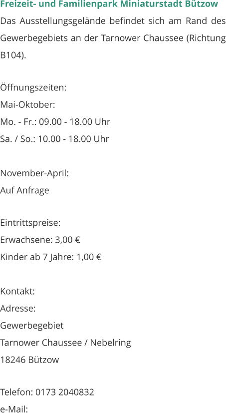 Freizeit- und Familienpark Miniaturstadt Bützow Das Ausstellungsgelände befindet sich am Rand des Gewerbegebiets an der Tarnower Chaussee (Richtung B104).   Öffnungszeiten: Mai-Oktober: Mo. - Fr.: 09.00 - 18.00 Uhr Sa. / So.: 10.00 - 18.00 Uhr  November-April: Auf Anfrage  Eintrittspreise: Erwachsene: 3,00 € Kinder ab 7 Jahre: 1,00 €  Kontakt: Adresse: Gewerbegebiet Tarnower Chaussee / Nebelring 18246 Bützow  Telefon: 0173 2040832 e-Mail: