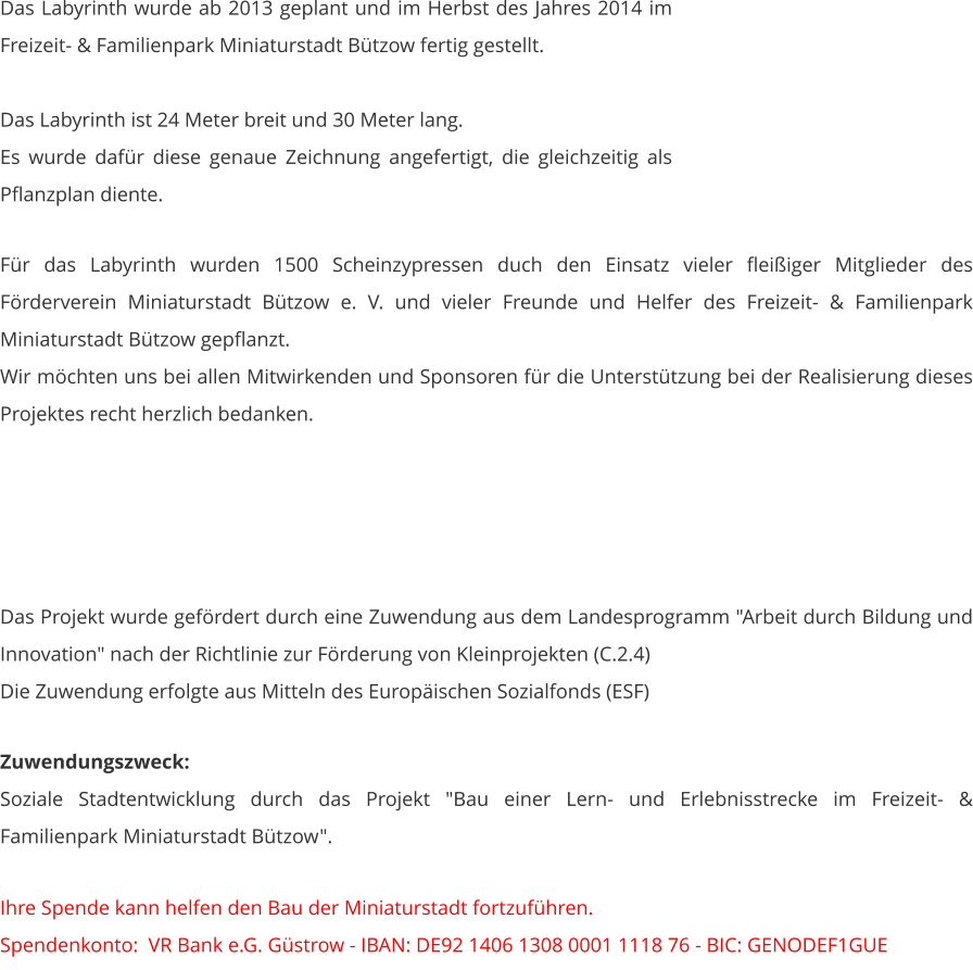 Das Labyrinth wurde ab 2013 geplant und im Herbst des Jahres 2014 im Freizeit- & Familienpark Miniaturstadt Bützow fertig gestellt.  Das Labyrinth ist 24 Meter breit und 30 Meter lang. Es wurde dafür diese genaue Zeichnung angefertigt, die gleichzeitig als Pflanzplan diente.   Für das Labyrinth wurden 1500 Scheinzypressen duch den Einsatz vieler fleißiger Mitglieder des Förderverein Miniaturstadt Bützow e. V. und vieler Freunde und Helfer des Freizeit- & Familienpark Miniaturstadt Bützow gepflanzt. Wir möchten uns bei allen Mitwirkenden und Sponsoren für die Unterstützung bei der Realisierung dieses Projektes recht herzlich bedanken.      Das Projekt wurde gefördert durch eine Zuwendung aus dem Landesprogramm "Arbeit durch Bildung und Innovation" nach der Richtlinie zur Förderung von Kleinprojekten (C.2.4) Die Zuwendung erfolgte aus Mitteln des Europäischen Sozialfonds (ESF)  Zuwendungszweck: Soziale Stadtentwicklung durch das Projekt "Bau einer Lern- und Erlebnisstrecke im Freizeit- & Familienpark Miniaturstadt Bützow".   Ihre Spende kann helfen den Bau der Miniaturstadt fortzuführen. Spendenkonto:  VR Bank e.G. Güstrow - IBAN: DE92 1406 1308 0001 1118 76 - BIC: GENODEF1GUE