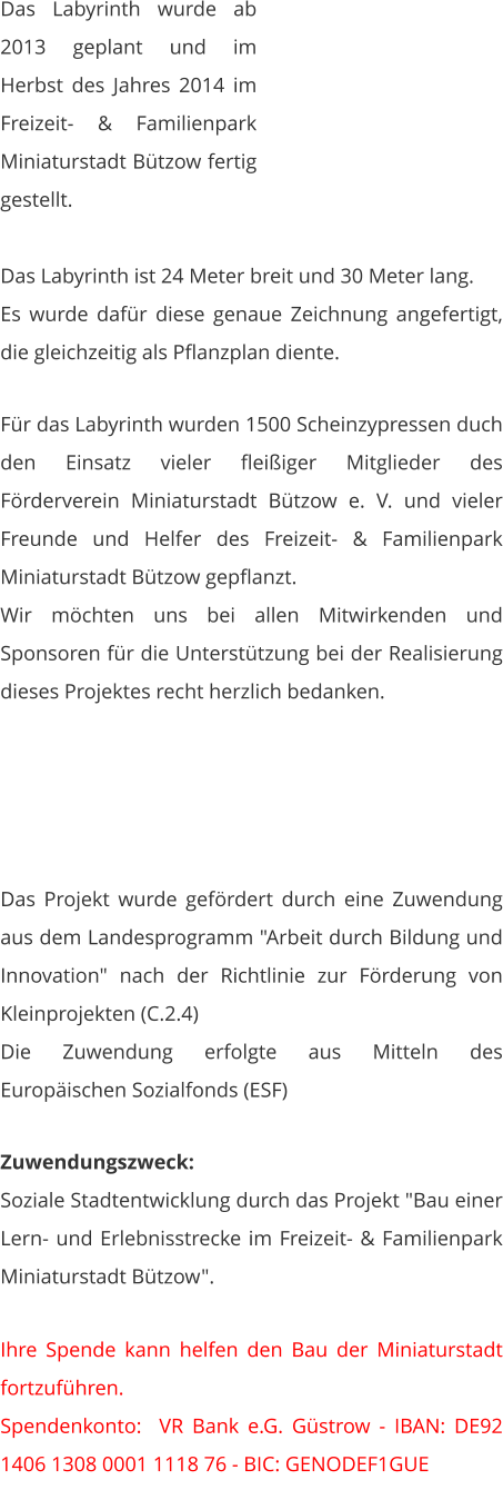 Das Labyrinth wurde ab 2013 geplant und im Herbst des Jahres 2014 im Freizeit- & Familienpark Miniaturstadt Bützow fertig gestellt.  Das Labyrinth ist 24 Meter breit und 30 Meter lang. Es wurde dafür diese genaue Zeichnung angefertigt, die gleichzeitig als Pflanzplan diente.   Für das Labyrinth wurden 1500 Scheinzypressen duch den Einsatz vieler fleißiger Mitglieder des Förderverein Miniaturstadt Bützow e. V. und vieler Freunde und Helfer des Freizeit- & Familienpark Miniaturstadt Bützow gepflanzt. Wir möchten uns bei allen Mitwirkenden und Sponsoren für die Unterstützung bei der Realisierung dieses Projektes recht herzlich bedanken.      Das Projekt wurde gefördert durch eine Zuwendung aus dem Landesprogramm "Arbeit durch Bildung und Innovation" nach der Richtlinie zur Förderung von Kleinprojekten (C.2.4) Die Zuwendung erfolgte aus Mitteln des Europäischen Sozialfonds (ESF)  Zuwendungszweck: Soziale Stadtentwicklung durch das Projekt "Bau einer Lern- und Erlebnisstrecke im Freizeit- & Familienpark Miniaturstadt Bützow".   Ihre Spende kann helfen den Bau der Miniaturstadt fortzuführen. Spendenkonto:  VR Bank e.G. Güstrow - IBAN: DE92 1406 1308 0001 1118 76 - BIC: GENODEF1GUE